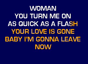 WOMAN
YOU TURN ME ON
AS QUICK AS A FLASH
YOUR LOVE IS GONE
BABY I'M GONNA LEAVE
NOW