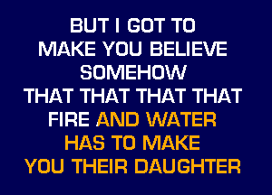 BUT I GOT TO
MAKE YOU BELIEVE
SOMEHOW
THAT THAT THAT THAT
FIRE AND WATER
HAS TO MAKE
YOU THEIR DAUGHTER
