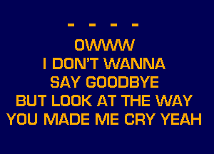 OWWW
I DON'T WANNA
SAY GOODBYE
BUT LOOK AT THE WAY
YOU MADE ME CRY YEAH