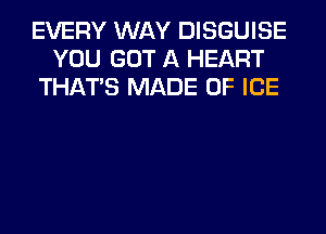 EVERY WAY DISGUISE
YOU GOT A HEART
THAT'S MADE OF ICE