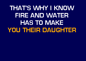THAT'S WHY I KNOW
FIRE AND WATER
HAS TO MAKE
YOU THEIR DAUGHTER