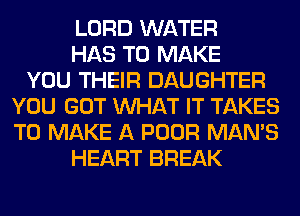 LORD WATER
HAS TO MAKE
YOU THEIR DAUGHTER
YOU GOT WHAT IT TAKES
TO MAKE A POOR MAN'S
HEART BREAK