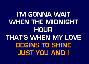 I'M GONNA WAIT
WHEN THE MIDNIGHT
HOUR
THAT'S WHEN MY LOVE
BEGINS T0 SHINE
JUST YOU AND I