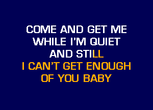 COME AND GET ME
WHILE I'M QUIET
AND STILL
I CAN'T GET ENOUGH
OF YOU BABY