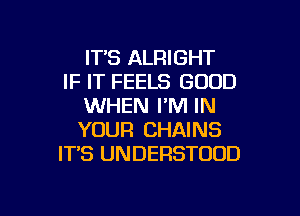 ITS ALRIGHT
IF IT FEELS GOOD
WHEN I'M IN

YOUR CHAINS
IT'S UNDERSTODD