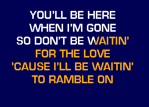 YOU'LL BE HERE
WHEN I'M GONE
SO DON'T BE WAITIN'
FOR THE LOVE
'CAUSE I'LL BE WAITIN'
T0 RAMBLE 0N