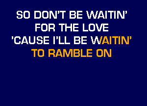 SO DON'T BE WAITIN'
FOR THE LOVE
'CAUSE I'LL BE WAITIN'
T0 RAMBLE 0N