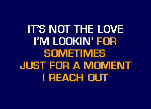 ITS NOT THE LOVE
I'M LOOKIN' FDR
SOMETIMES
JUST FOR A MOMENT
I REACH OUT

g