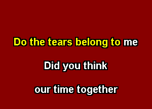 Do the tears belong to me

Did you think

our time together