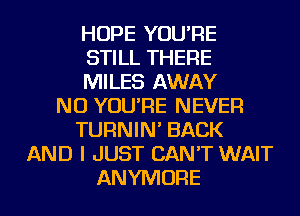 HOPE YOU'RE
STILL THERE
MILES AWAY
NU YOU'RE NEVER
TURNIN' BACK
AND I JUST CAN'T WAIT
ANYMORE