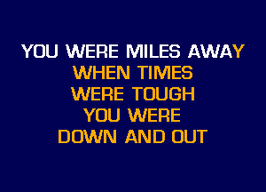 YOU WERE MILES AWAY
WHEN TIMES
WERE TOUGH

YOU WERE
DOWN AND OUT