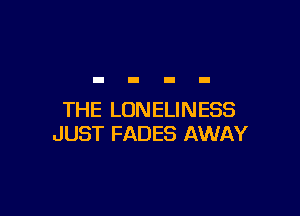 THE LONELINESS
JUST FADES AWAY