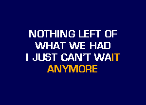 NOTHING LEFT OF
WHAT WE HAD

I JUST CAN'T WAIT
ANYMORE
