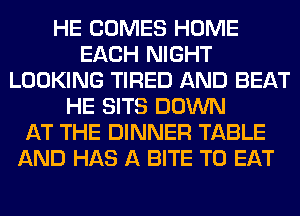 HE COMES HOME
EACH NIGHT
LOOKING TIRED AND BEAT
HE SITS DOWN
AT THE DINNER TABLE
AND HAS A BITE TO EAT