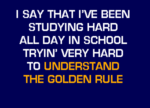 I SAY THAT I'VE BEEN
STUDYING HARD
ALL DAY IN SCHOOL
TRYIM VERY HARD
TO UNDERSTAND
THE GOLDEN RULE