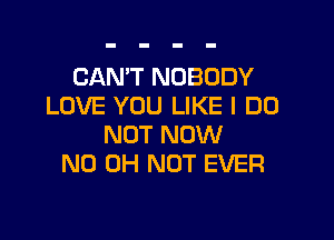 CAN'T NOBODY
LOVE YOU LIKE I DO

NOT NOW
ND OH NOT EVER