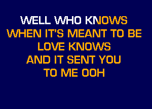 WELL WHO KNOWS
WHEN ITS MEANT TO BE
LOVE KNOWS
AND IT SENT YOU
TO ME 00H