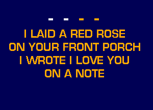 I LAID A RED ROSE
ON YOUR FRONT PORCH
I WROTE I LOVE YOU
ON A NOTE