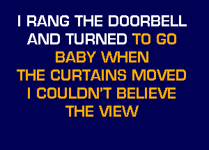 I RANG THE DOORBELL
AND TURNED TO GO
BABY WHEN
THE CURTAINS MOVED
I COULDN'T BELIEVE
THE VIEW