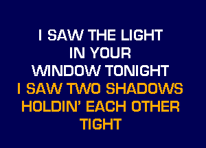 I SAW THE LIGHT
IN YOUR
WINDOW TONIGHT
I SAW TWO SHADOWS
HOLDIN' EACH OTHER
TIGHT
