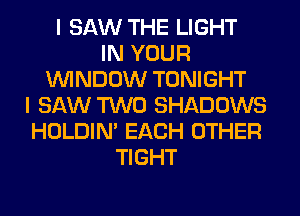 I SAW THE LIGHT
IN YOUR
WINDOW TONIGHT
I SAW TWO SHADOWS
HOLDIN' EACH OTHER
TIGHT