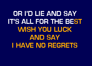 0R I'D LIE AND SAY
ITS ALL FOR THE BEST
WISH YOU LUCK
AND SAY
I HAVE NO REGRETS