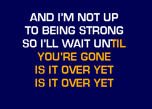 AND PM NOT UP
TO BEING STRONG
SO I'LL WAIT UNTIL

YOU'RE GONE
IS IT OVER YET
IS IT OVER YET

g