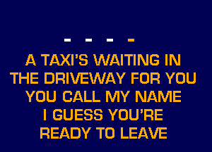 A TAXI'S WAITING IN
THE DRIVEWAY FOR YOU
YOU CALL MY NAME
I GUESS YOU'RE
READY TO LEAVE