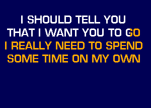 I SHOULD TELL YOU
THAT I WANT YOU TO GO
I REALLY NEED TO SPEND
SOME TIME ON MY OWN