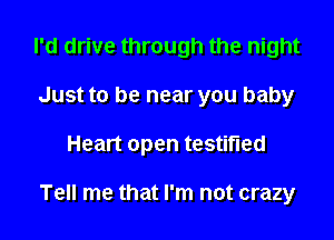 I'd drive through the night
Just to be near you baby

Heart open testified

Tell me that I'm not crazy