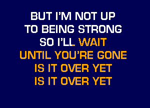 BUT I'M NOT UP
TO BEING STRONG
SO I'LL WAIT
UNTIL YUUPE GONE
IS IT OVER YET
IS IT OVER YET