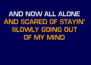 AND NOW ALL ALONE
AND SCARED 0F STAYIN'
SLOWLY GOING OUT
OF MY MIND