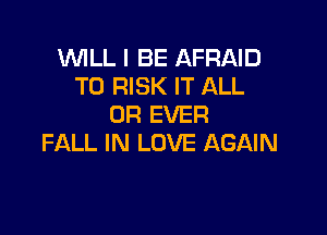 WILL I BE AFRAID
T0 RISK IT ALL
0R EVER

FALL IN LOVE AGAIN