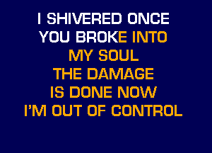 I SHIVERED ONCE
YOU BROKE INTO
MY SOUL
THE DAMAGE
IS DONE NOW
I'M OUT OF CONTROL