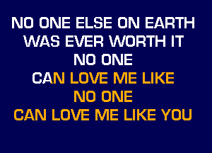 NO ONE ELSE ON EARTH
WAS EVER WORTH IT
NO ONE
CAN LOVE ME LIKE
NO ONE
CAN LOVE ME LIKE YOU