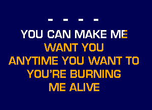 YOU CAN MAKE ME
WANT YOU
ANYTIME YOU WANT TO
YOU'RE BURNING
ME ALIVE