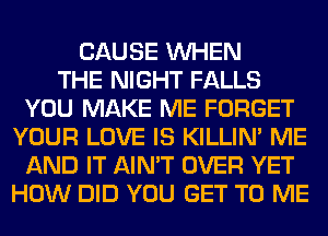 CAUSE WHEN
THE NIGHT FALLS
YOU MAKE ME FORGET
YOUR LOVE IS KILLIN' ME
AND IT AIN'T OVER YET
HOW DID YOU GET TO ME