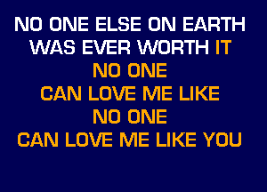 NO ONE ELSE ON EARTH
WAS EVER WORTH IT
NO ONE
CAN LOVE ME LIKE
NO ONE
CAN LOVE ME LIKE YOU