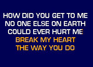 HOW DID YOU GET TO ME
NO ONE ELSE ON EARTH
COULD EVER HURT ME
BREAK MY HEART
THE WAY YOU DO