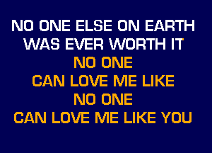 NO ONE ELSE ON EARTH
WAS EVER WORTH IT
NO ONE
CAN LOVE ME LIKE
NO ONE
CAN LOVE ME LIKE YOU