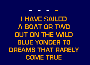 I HAVE SAILED
A BOAT OR TWO

OUT ON THE WILD
BLUE YONDER T0
DREAMS THAT RARELY
COME TRUE
