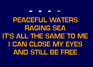 PEACEFUL WATERS
RAGING SEA
ITS ALL THE SAME TO ME
I CAN CLOSE MY EYES
AND STILL BE FREE