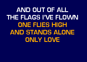 AND OUT OF ALL
THE FLAGS I'VE FLOWN
ONE FLIES HIGH
AND STANDS ALONE
ONLY LOVE