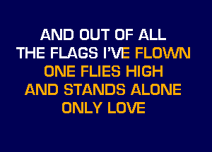 AND OUT OF ALL
THE FLAGS I'VE FLOWN
ONE FLIES HIGH
AND STANDS ALONE
ONLY LOVE