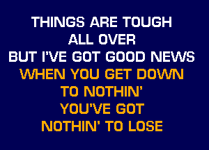 THINGS ARE TOUGH
ALL OVER
BUT I'VE GOT GOOD NEWS
VUHEN YOU GET DOWN
TO NOTHIN'
YOU'VE GOT
NOTHIN' TO LOSE