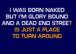 I WAS BORN NAKED
BUT I'M GLORY BOUND
AND A DEAD END STREET
IS JUST A PLACE
TO TURN AROUND