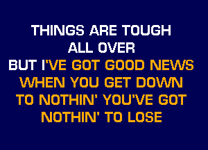 THINGS ARE TOUGH
ALL OVER
BUT I'VE GOT GOOD NEWS
VUHEN YOU GET DOWN
TO NOTHIN' YOU'VE GOT
NOTHIN' TO LOSE