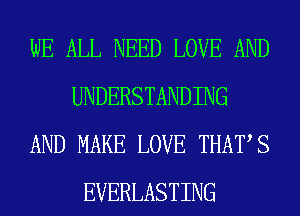 WE ALL NEED LOVE AND
UNDERSTANDING
AND MAKE LOVE THATS
EVERLASTING