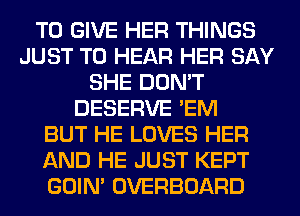 TO GIVE HER THINGS
JUST TO HEAR HER SAY
SHE DON'T
DESERVE 'EM
BUT HE LOVES HER
AND HE JUST KEPT
GOIN' OVERBOARD