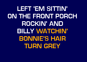 LEFT 'EM SITI'IN'
ON THE FRONT PORCH
ROCKIM AND
BILLY WATCHIN'
BONNIE'S HAIR
TURN GREY